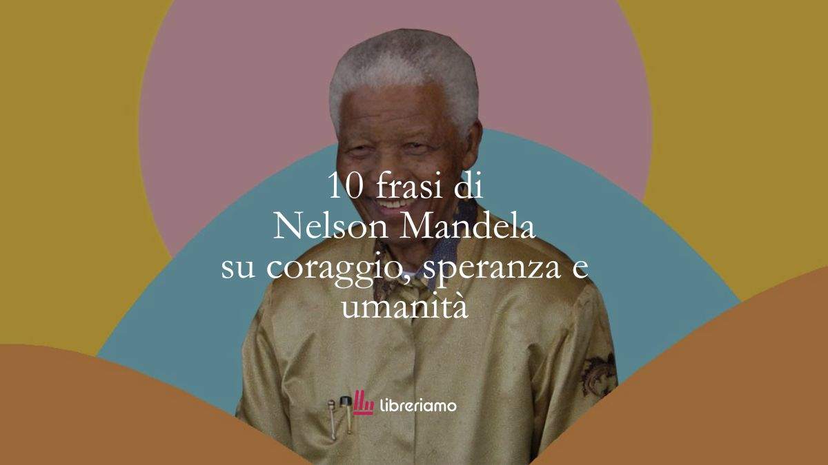 10 frasi di Nelson Mandela che ci insegnano a vivere con coraggio, speranza e umanità