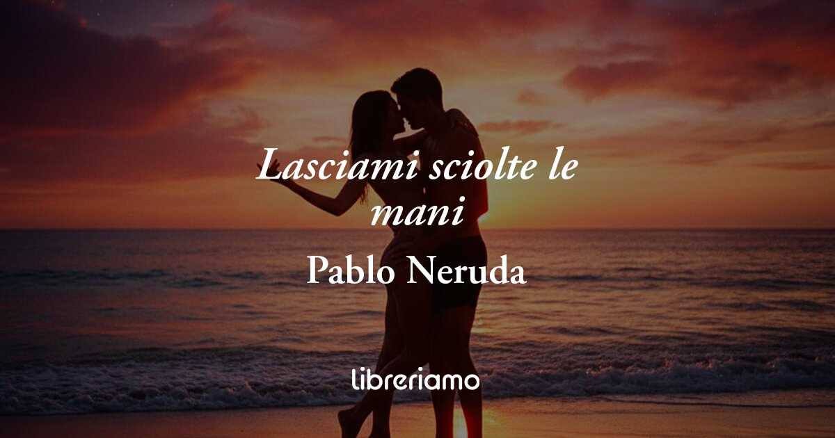 “Lasciami sciolte le mani” di Pablo Neruda: la poesia che celebra la libertà del desiderio