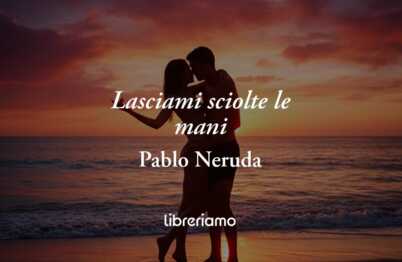 “Lasciami sciolte le mani” di Pablo Neruda: la poesia che celebra la libertà del desiderio