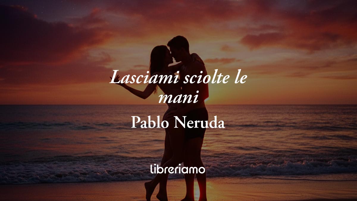 “Lasciami sciolte le mani” di Pablo Neruda: la poesia che celebra la libertà del desiderio