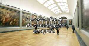 5 mostre d'arte da non perdere in Italia ad Aprile 2024