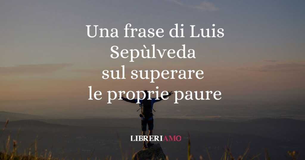 Una frase di Luis Sepùlveda sul coraggio di superare le proprie paure