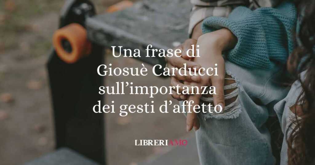 Una frase di Giosuè Carducci sull'importanza dei gesti d'affetto