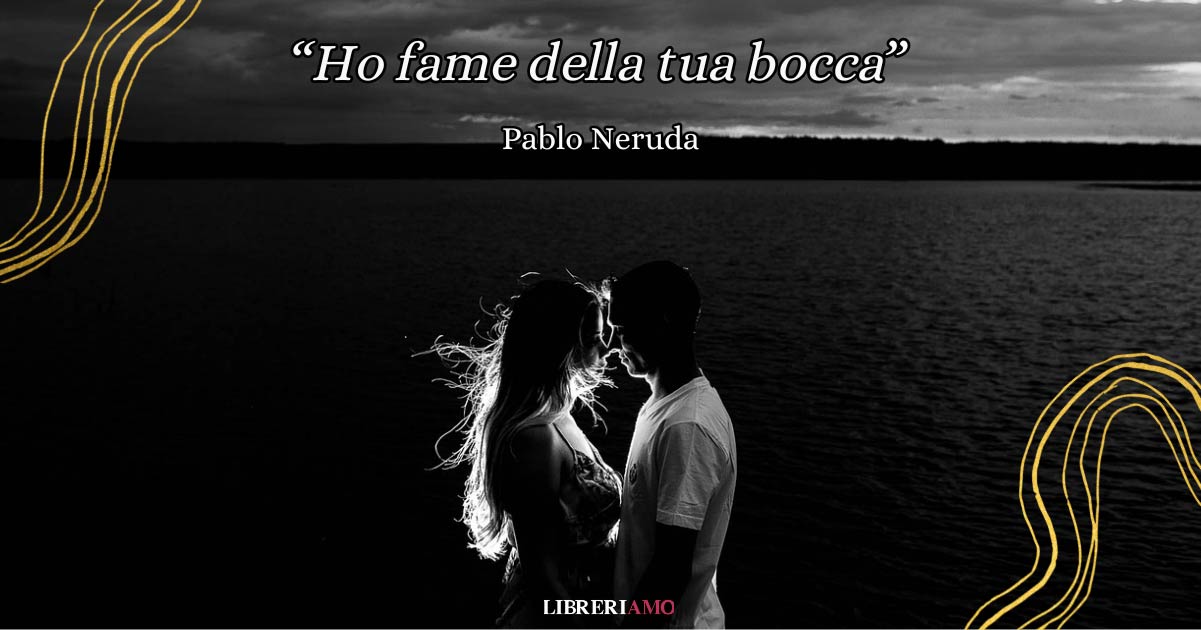 “Ho fame della tua bocca” di Pablo Neruda, poesia d'amore tra desiderio e nostalgia 6 “Ho fame della tua bocca” di Pablo Neruda, poesia d'amore tra desiderio e nostalgia