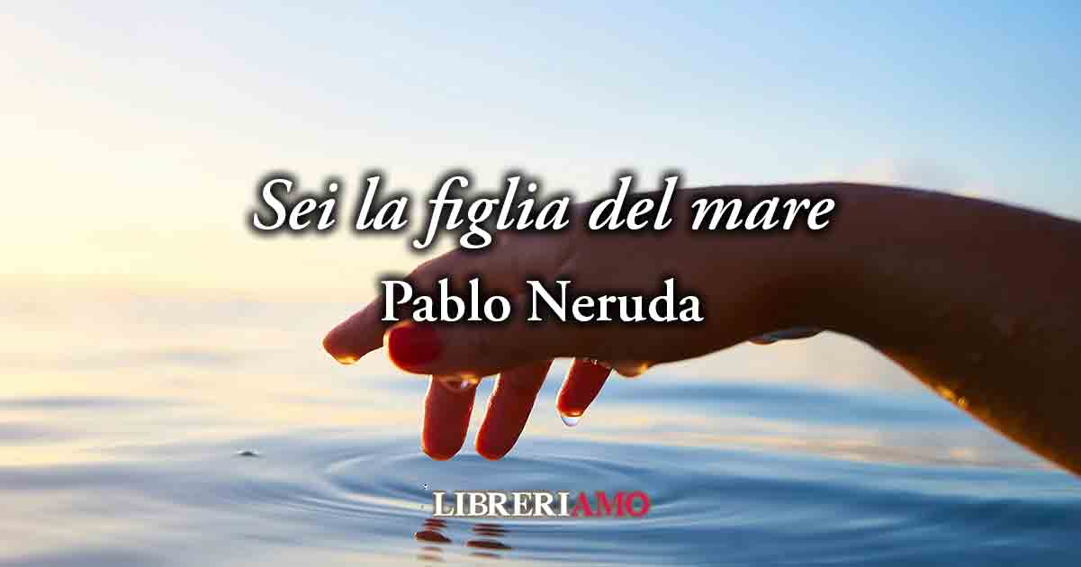 "Sei la figlia del mare - Sonetto XXXIV" (1959) di Pablo Neruda, geniale poesia sull'armonia femminile