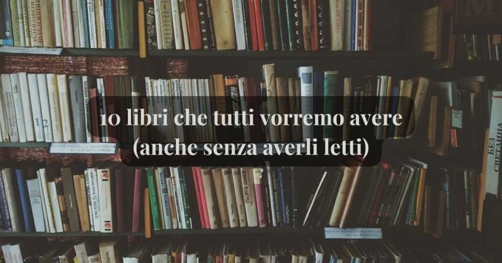 5 libri che tutti vorremmo avere in libreria (anche senza averli letti)