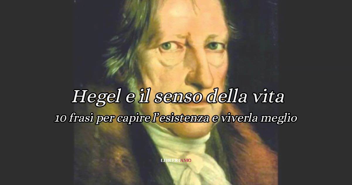 10 frasi Hegel sul senso della vita, per capire l’esistenza e viverla meglio