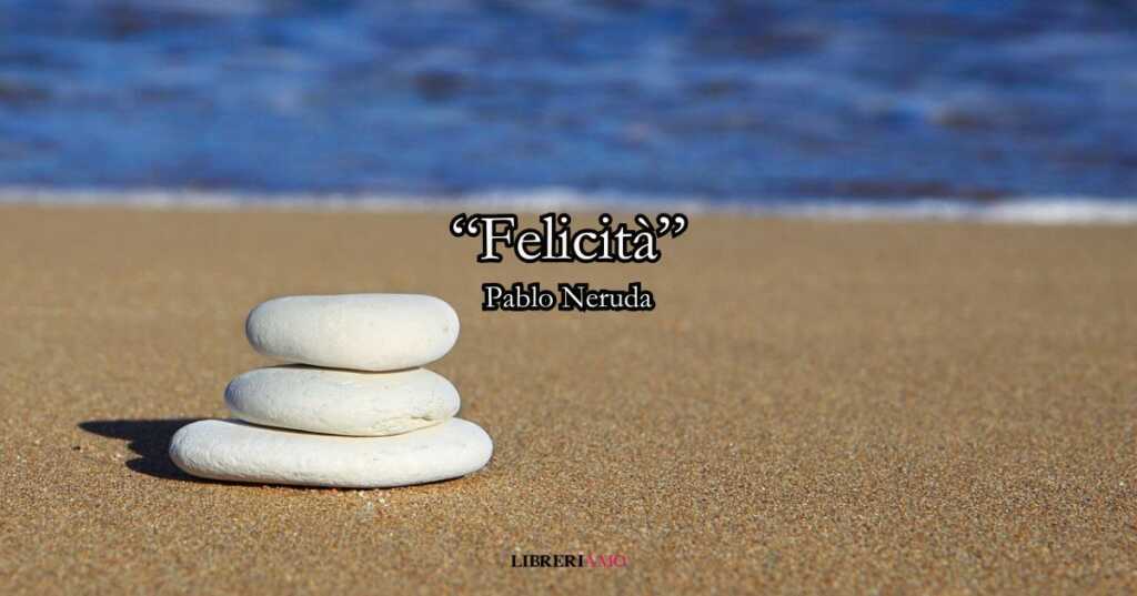“Felicità” (1971) di Pablo Neruda, la poesia-bilancio che racconta un modo diverso di essere felici