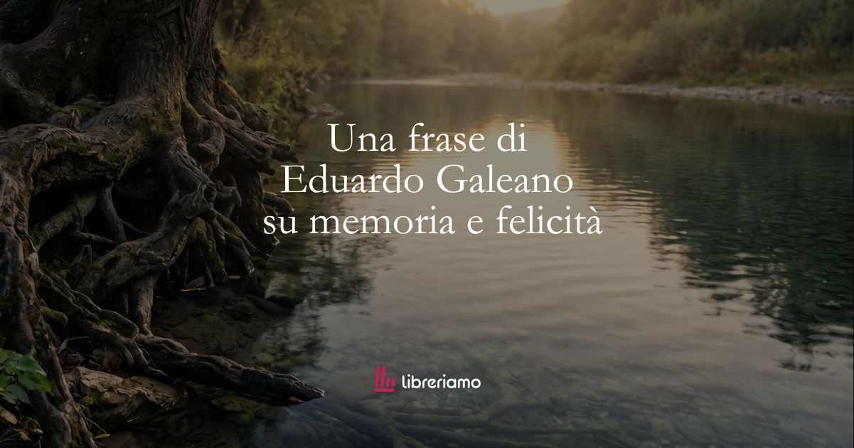 Una frase di Eduardo Galeano sulla memoria e sulla felicità 57 Una frase di Eduardo Galeano sulla memoria e sulla felicità