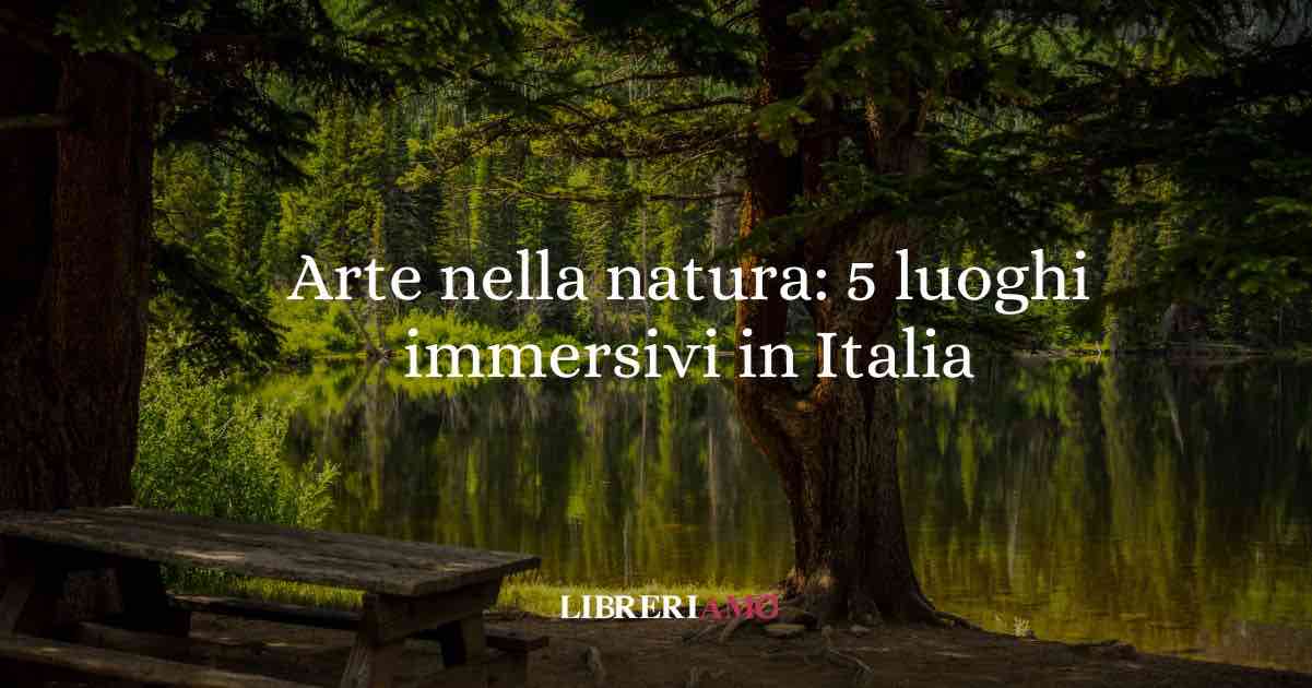 Arte nella natura: 5 luoghi immersivi da vivere questa estate in Italia
