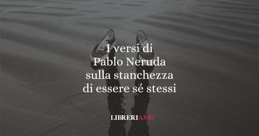 I versi di Pablo Neruda sulla stanchezza di essere sé stessi