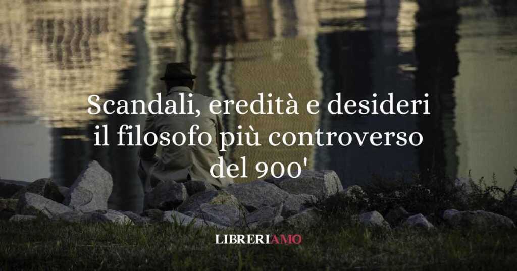 Scandali, eredità e desideri inconfessabili: il filosofo più controverso del Novecento