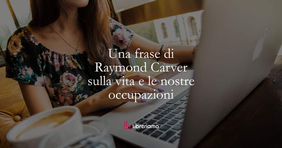 Una frase di Raymond Carver sulla vita e le nostre occupazioni