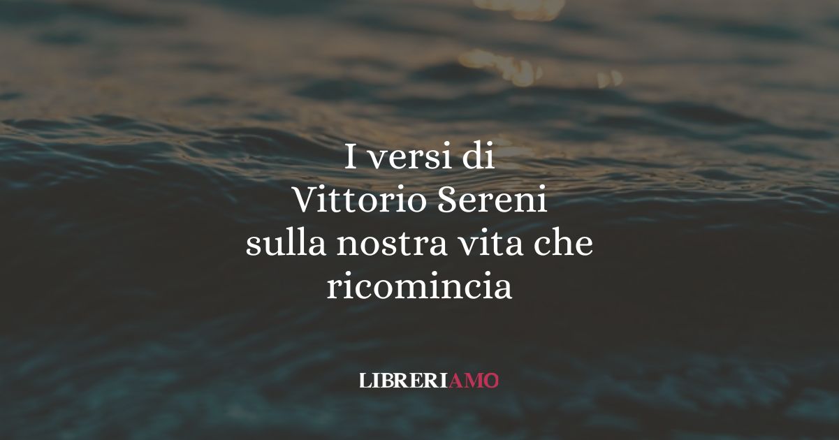 I versi di Vittorio Sereni sulla nostra vita che ricomincia 5 I versi di Vittorio Sereni sulla nostra vita che ricomincia