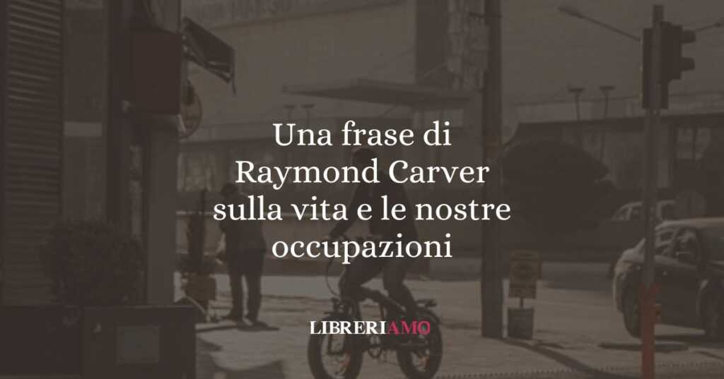 Una frase di Raymond Carver sulla vita e le nostre occupazioni