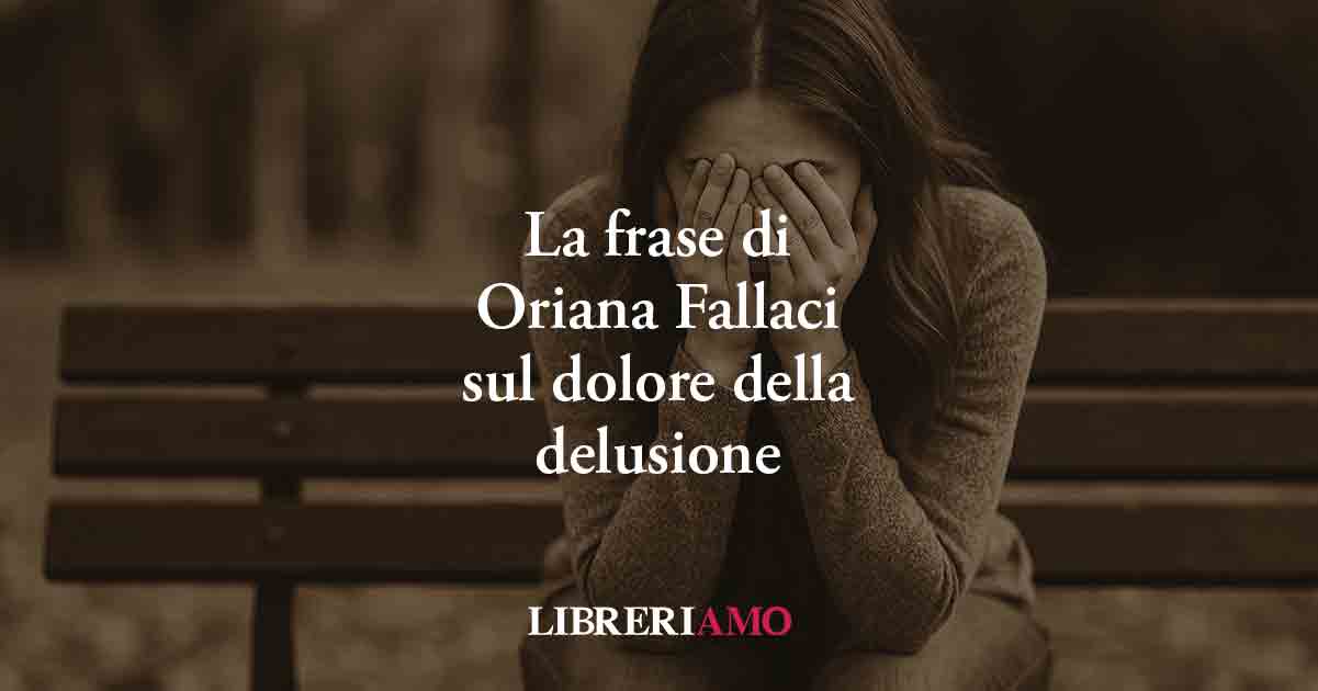 Una frase di Oriana Fallaci svela il profondo dolore che genera la delusione