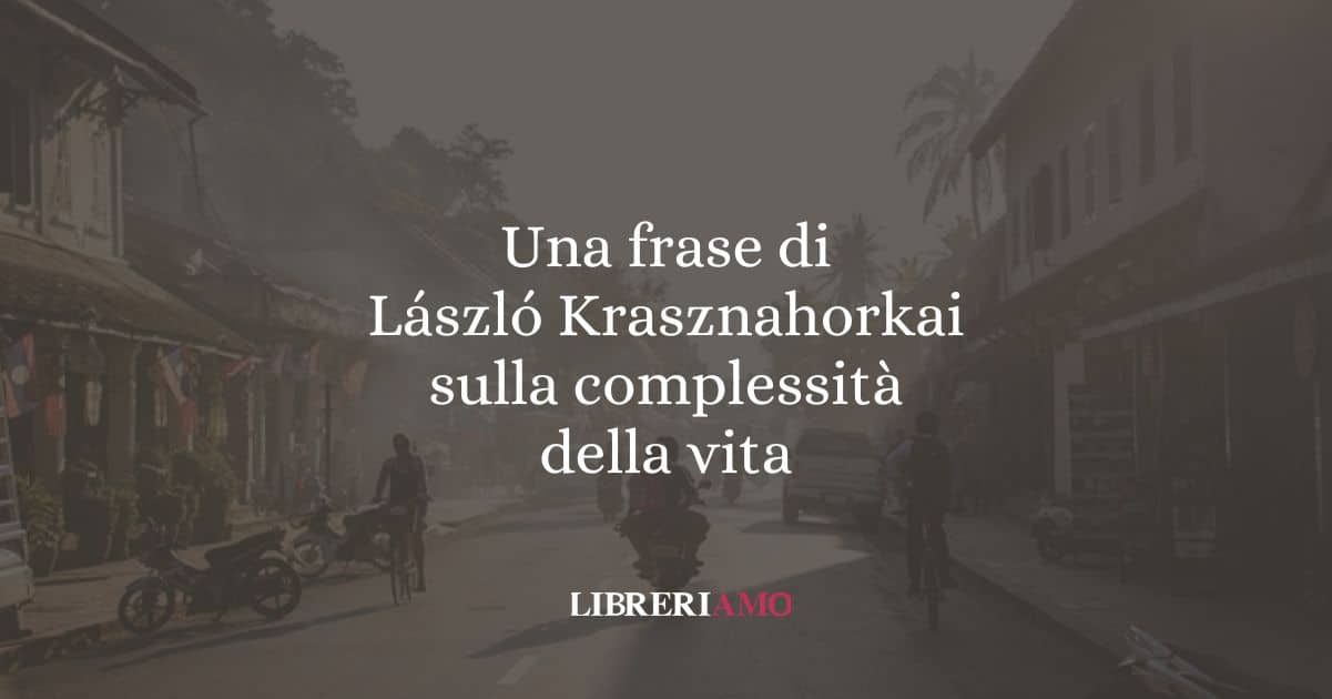 Una frase di László Krasznahorkai sulla complessità della vita