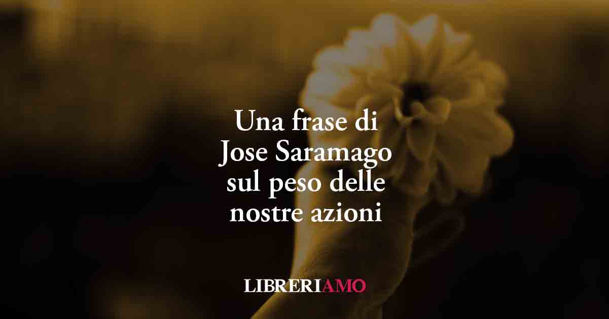 Una frase di Jose Saramago sul peso delle nostre azioni