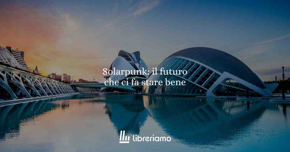 Solarpunk: il futuro che ci fa stare bene (e perché è l’esatto contrario di cyberpunk e steampunk)