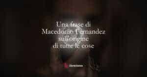 Una frase di Macedonio Fernandez sull'origine di tutte le cose