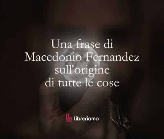 Una frase di Macedonio Fernandez sull'origine di tutte le cose 1 Una frase di Macedonio Fernandez sull'origine di tutte le cose