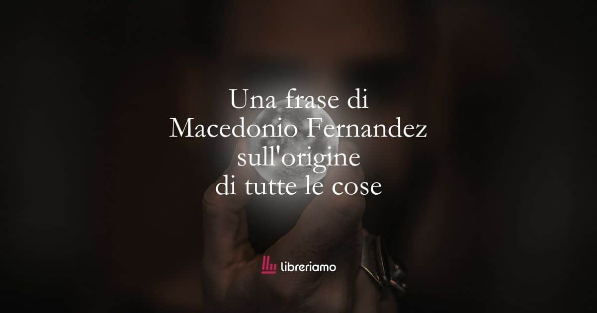 Una frase di Macedonio Fernandez sull'origine di tutte le cose