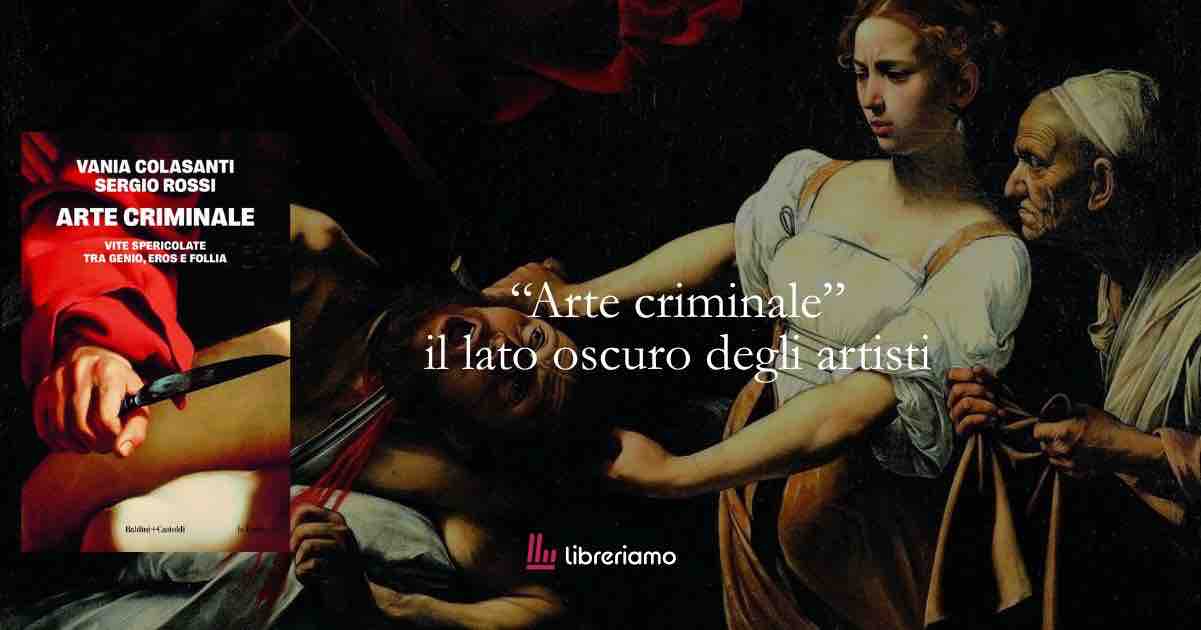 “Arte criminale” il lato oscuro degli artisti che hanno cambiato la storia dell’arte