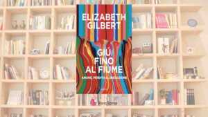 “Giù fino al fiume”: Elizabeth Gilbert racconta il dolore, l’amore e la possibilità di rinascere