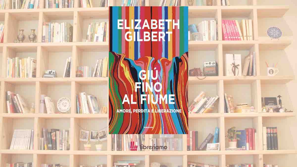 “Giù fino al fiume”: Elizabeth Gilbert racconta il dolore, l’amore e la possibilità di rinascere