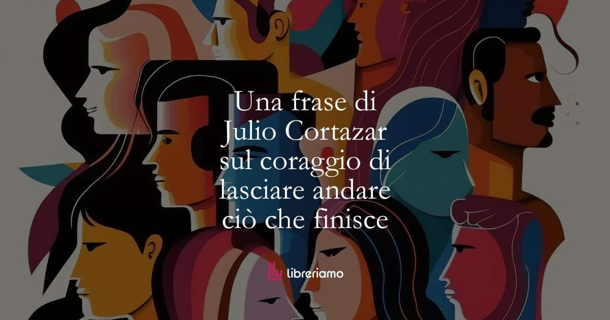 Una frase di Julio Cortazar sul coraggio di lasciare andare ciò che finisce 1 Una frase di Julio Cortazar sul coraggio di lasciare andare ciò che finisce