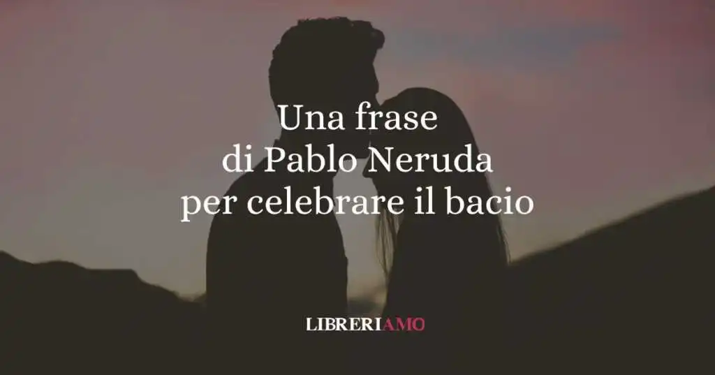 Una frase di Pablo Neruda per celebrare il bacio, gesto d'amore universale