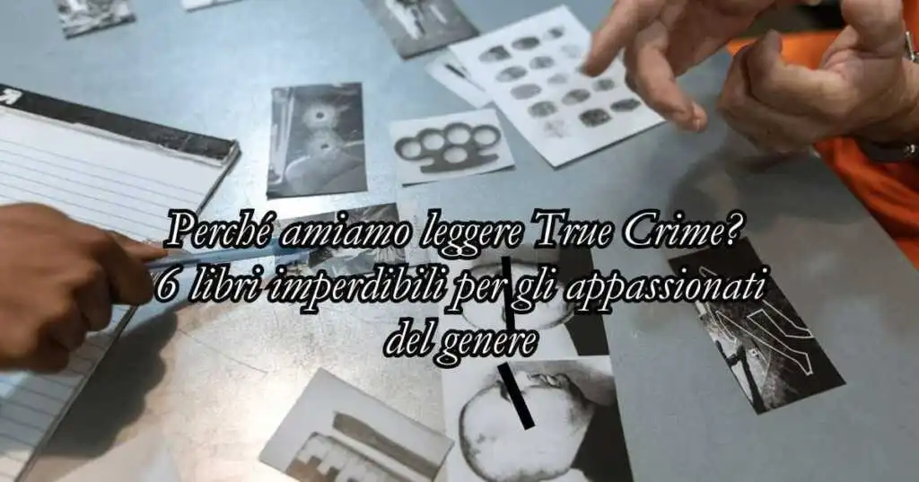 Perché amiamo leggere True Crime? 6 libri imperdibili per gli appassionati del genere