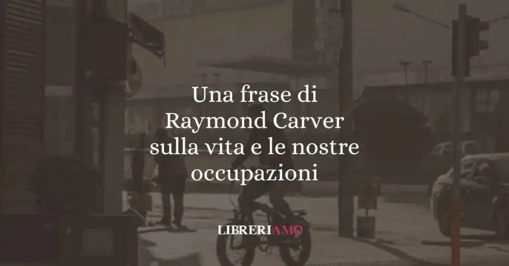 Una frase di Raymond Carver sulla vita e le nostre occupazioni